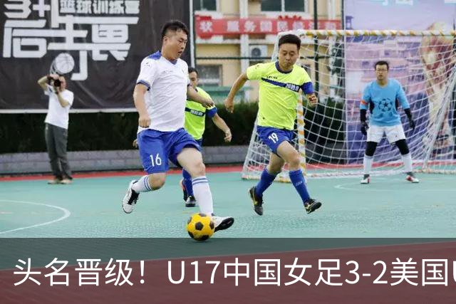 头名晋级！U17中国女足3-2美国U17将战法国 刘雨希双响赵嘉怡破门