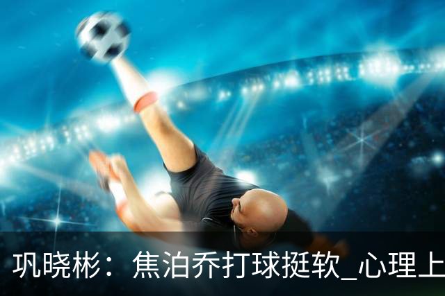 巩晓彬：焦泊乔打球挺软 心理上不是运动员的特别“好斗好胜”