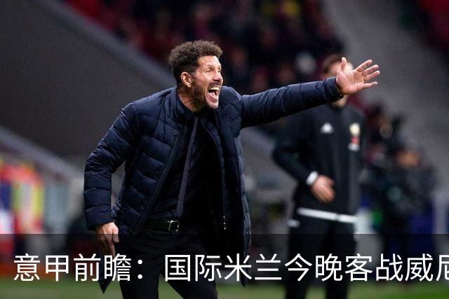 意甲前瞻：国际米兰今晚客战威尼斯欲守榜首，锋线或轮换博尼埃斯波西托