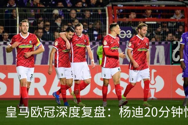 皇马欧冠深度复盘：杨迪20分钟惊艳世界波！迄今为止最强中场表现