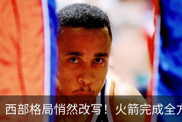 西部格局悄然改写！火箭完成全方位蜕变，新赛季西部真没几支能打的