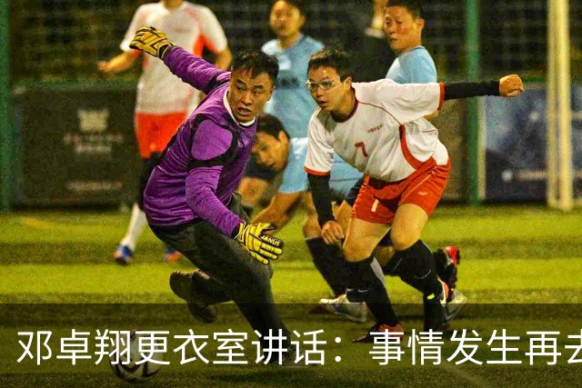 邓卓翔更衣室讲话：事情发生再去痛苦？之前在干嘛？未来呢？