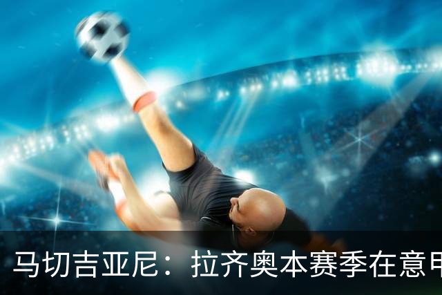 马切吉亚尼：拉齐奥本赛季在意甲只丢4球，加图索打造了一支强队