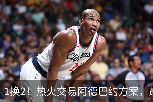1换2！热火交易阿德巴约方案，超六中锋辅佐字母哥冲冠