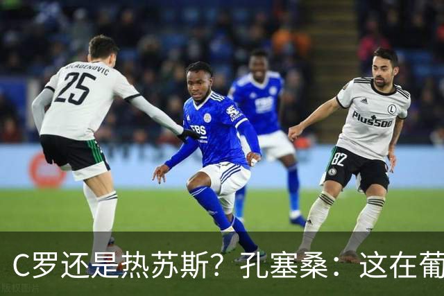 C罗还是热苏斯？孔塞桑：这在葡萄牙是个敏感话题，我不站队