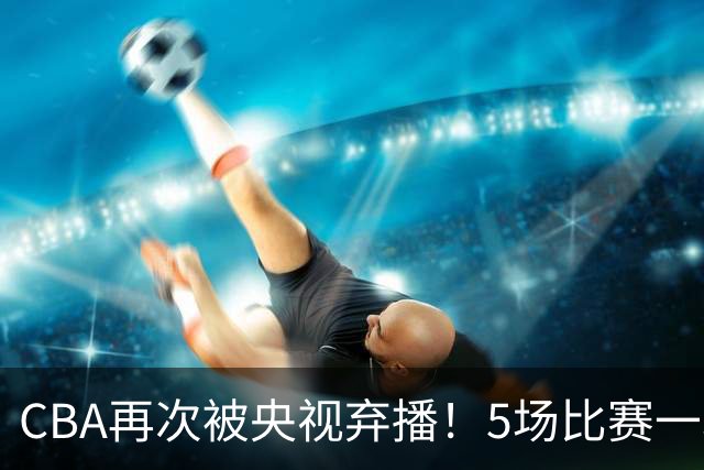 CBA再次被央视弃播！5场比赛一场都不播：广东北京两大强队被无视了？